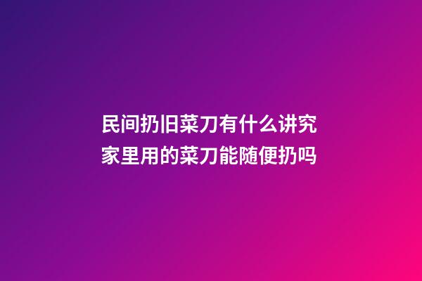 民间扔旧菜刀有什么讲究 家里用的菜刀能随便扔吗